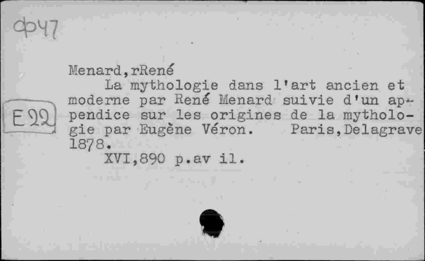 ﻿ФЧ7
Menard,rRené
La mythologie dans l’art ancien et moderne par René Menard suivie d’un ap*-pendice sur les origines de la mythologie par Eugène Véron. Paris,Delagrave 18?8.
XVI,890 p.av il.